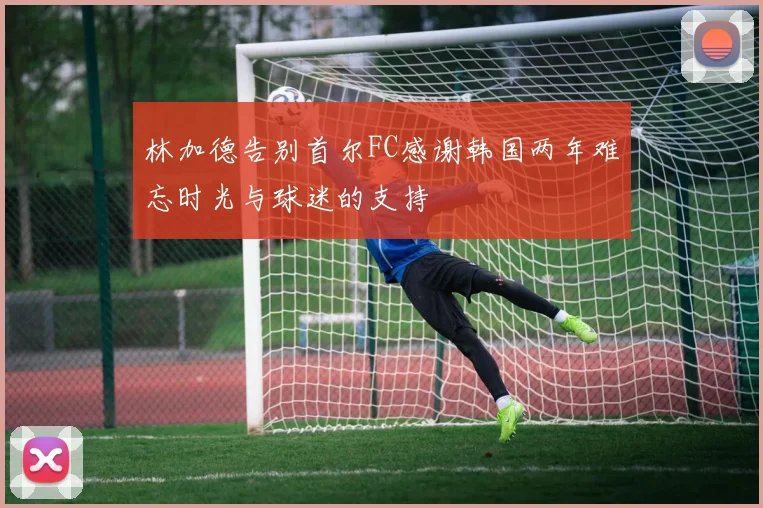 林加德告别首尔FC感谢韩国两年难忘时光与球迷的支持