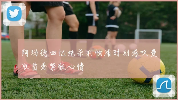 阿玛德回忆绝杀利物浦时刻感叹曼联首秀紧张心情