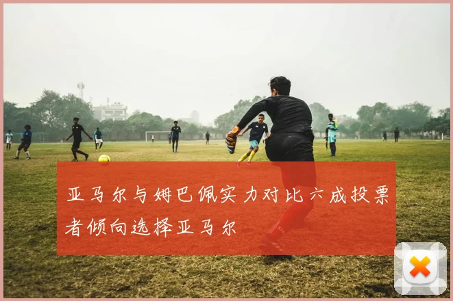 亚马尔与姆巴佩实力对比六成投票者倾向选择亚马尔