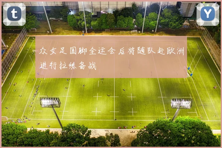众女足国脚全运会后将随队赴欧洲进行拉练备战