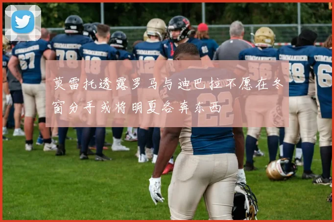 莫雷托透露罗马与迪巴拉不愿在冬窗分手或将明夏各奔东西