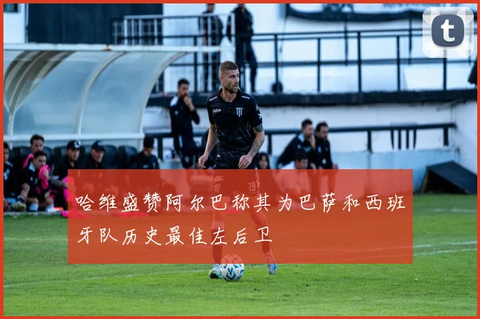 哈维盛赞阿尔巴称其为巴萨和西班牙队历史最佳左后卫