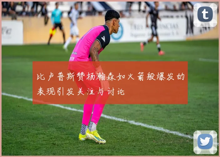 比卢普斯赞杨瀚森如火箭般爆发的表现引发关注与讨论
