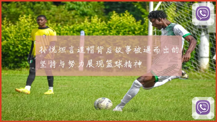 孙悦坦言追帽背后故事被逼而出的坚持与努力展现篮球精神