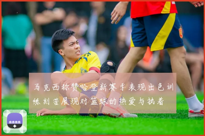 马克西称赞哈登新赛季表现出色训练刻苦展现对篮球的热爱与执着