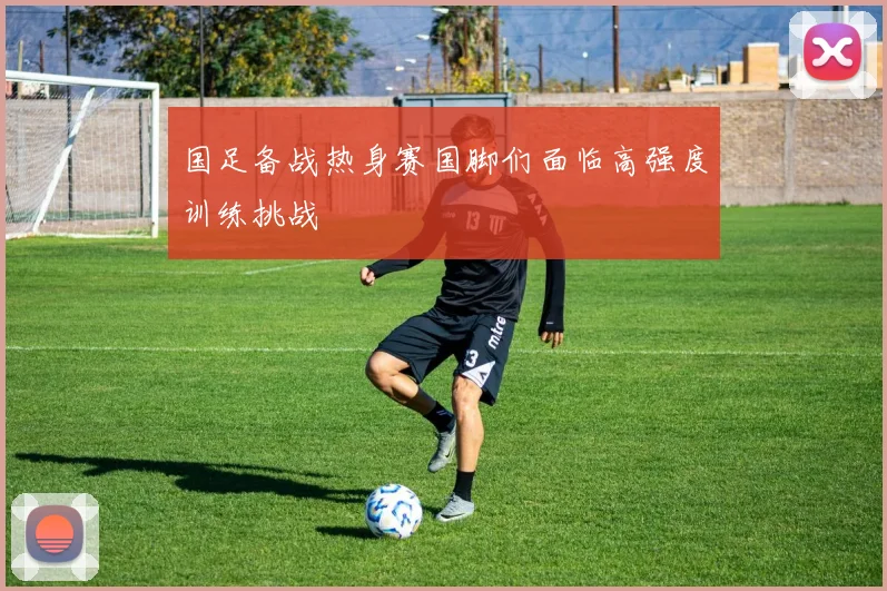 国足备战热身赛国脚们面临高强度训练挑战