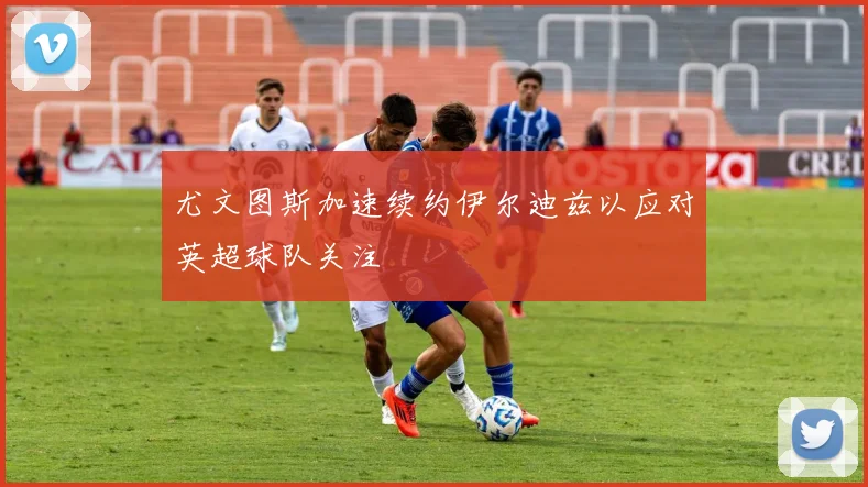 尤文图斯加速续约伊尔迪兹以应对英超球队关注