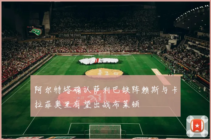 阿尔特塔确认萨利巴缺阵赖斯与卡拉菲奥里有望出战布莱顿