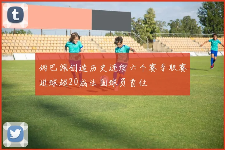 姆巴佩创造历史连续六个赛季联赛进球超20成法国球员首位