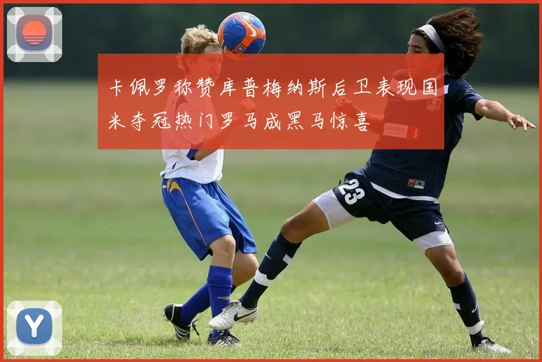 卡佩罗称赞库普梅纳斯后卫表现国米夺冠热门罗马成黑马惊喜