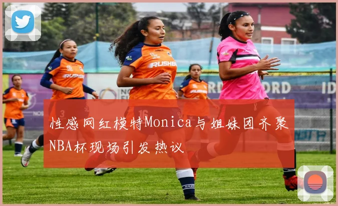 性感网红模特Monica与姐妹团齐聚NBA杯现场引发热议