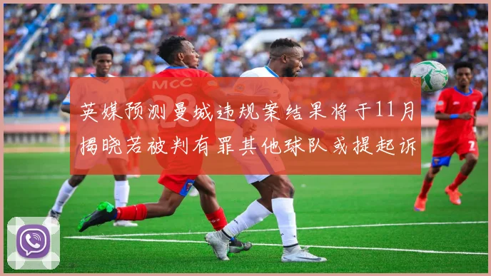 英媒预测曼城违规案结果将于11月揭晓若被判有罪其他球队或提起诉讼