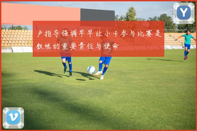 卢指导强调早早让小卡参与比赛是教练的重要责任与使命