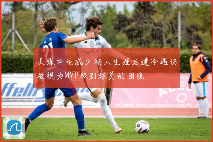 美媒评论威少湖人生涯后遭冷遇仍被视为MVP级别球员的困境