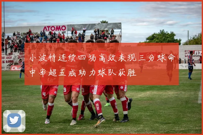 小波特连续四场高效表现三分球命中率超五成助力球队获胜