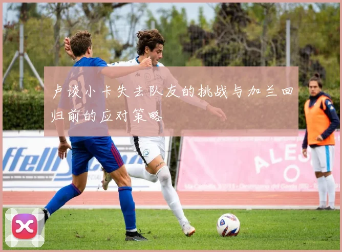 卢谈小卡失去队友的挑战与加兰回归前的应对策略