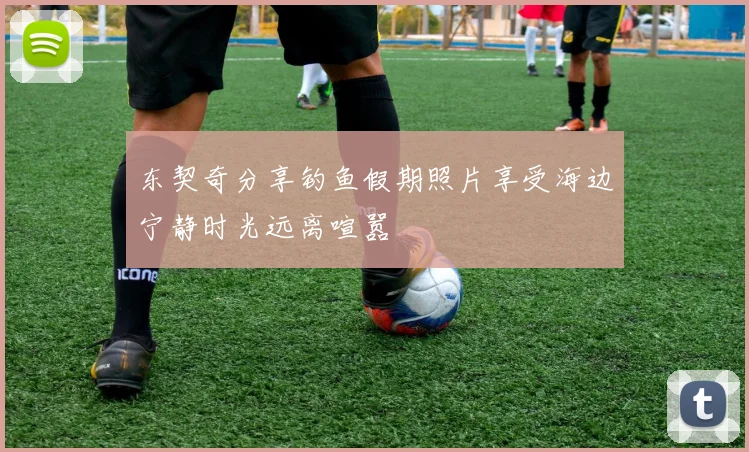 东契奇分享钓鱼假期照片享受海边宁静时光远离喧嚣