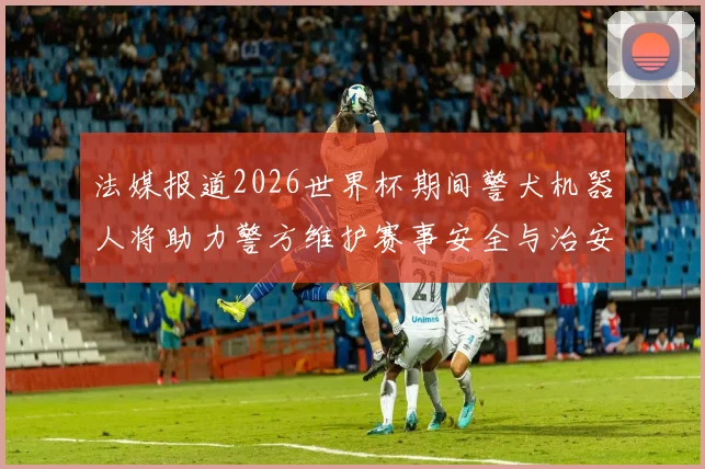 法媒报道2026世界杯期间警犬机器人将助力警方维护赛事安全与治安