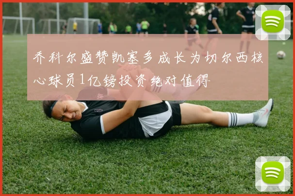 乔科尔盛赞凯塞多成长为切尔西核心球员1亿镑投资绝对值得