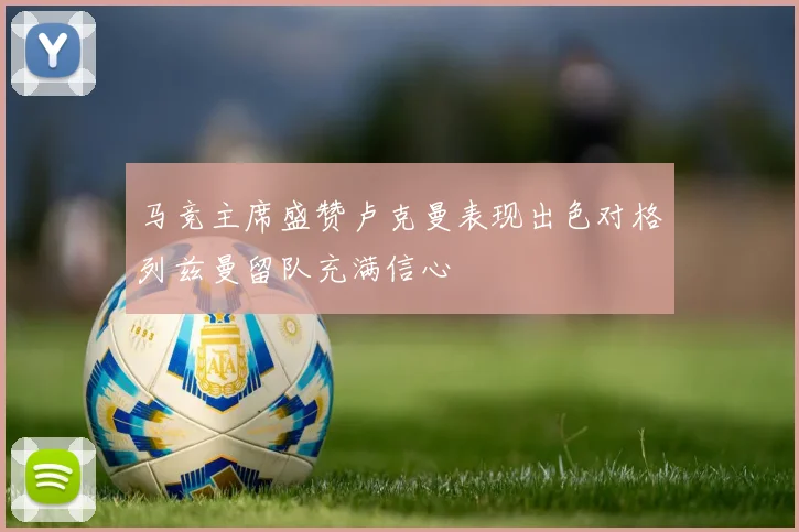 马竞主席盛赞卢克曼表现出色对格列兹曼留队充满信心