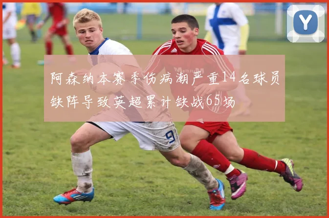 阿森纳本赛季伤病潮严重14名球员缺阵导致英超累计缺战65场