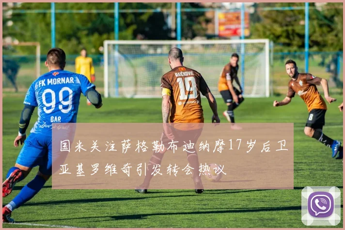 国米关注萨格勒布迪纳摩17岁后卫亚基罗维奇引发转会热议