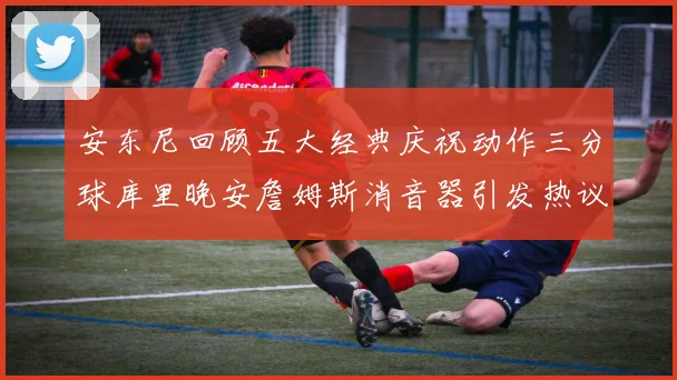 安东尼回顾五大经典庆祝动作三分球库里晚安詹姆斯消音器引发热议
