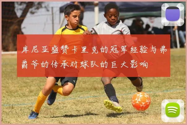 库尼亚盛赞卡里克的冠军经验与弗爵爷的传承对球队的巨大影响