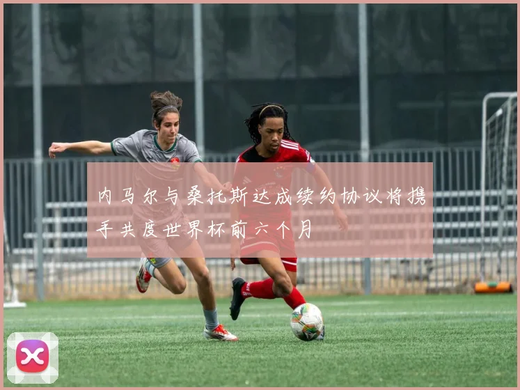 内马尔与桑托斯达成续约协议将携手共度世界杯前六个月