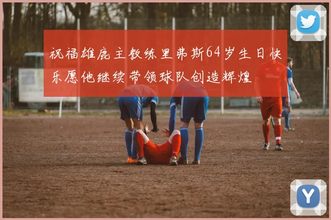 祝福雄鹿主教练里弗斯64岁生日快乐愿他继续带领球队创造辉煌