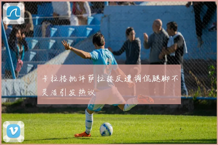 卡拉格批评萨拉赫反遭调侃腿脚不灵活引发热议