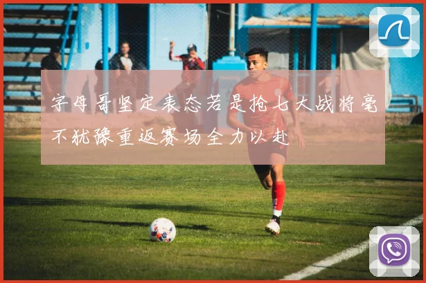 字母哥坚定表态若是抢七大战将毫不犹豫重返赛场全力以赴