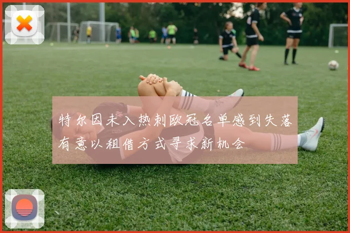 特尔因未入热刺欧冠名单感到失落有意以租借方式寻求新机会