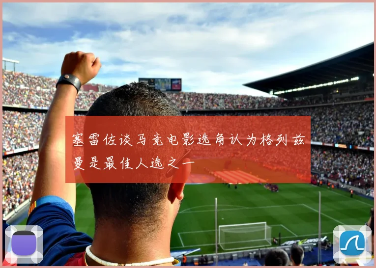 塞雷佐谈马竞电影选角认为格列兹曼是最佳人选之一
