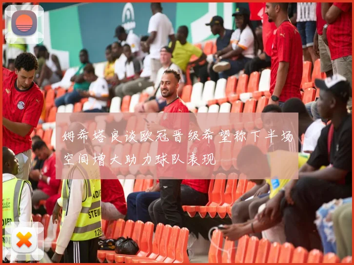 姆希塔良谈欧冠晋级希望称下半场空间增大助力球队表现