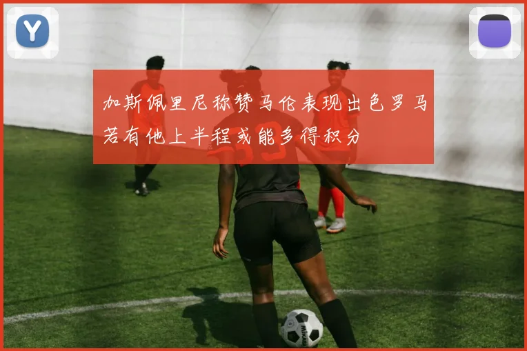 加斯佩里尼称赞马伦表现出色罗马若有他上半程或能多得积分