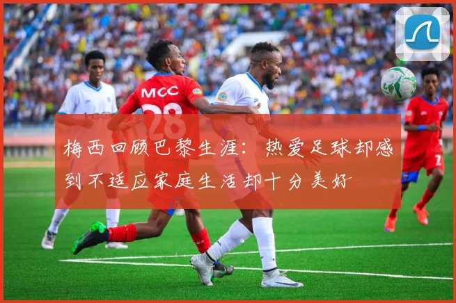 梅西回顾巴黎生涯：热爱足球却感到不适应家庭生活却十分美好