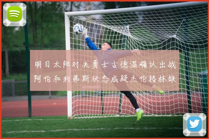 明日太阳对决勇士古德温确认出战阿伦和利弗斯状态成疑杰伦格林缺席比赛