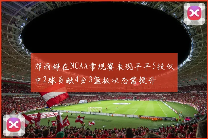 邓雨婷在NCAA常规赛表现平平5投仅中2球贡献4分3篮板状态需提升